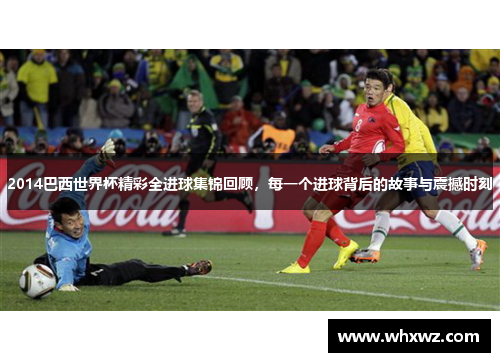 2014巴西世界杯精彩全进球集锦回顾，每一个进球背后的故事与震撼时刻