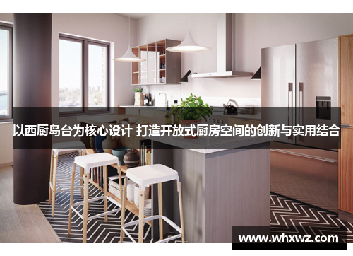 以西厨岛台为核心设计 打造开放式厨房空间的创新与实用结合