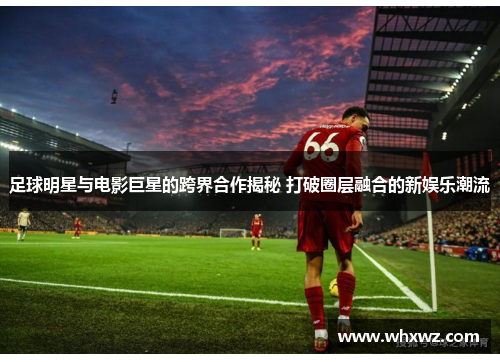 足球明星与电影巨星的跨界合作揭秘 打破圈层融合的新娱乐潮流