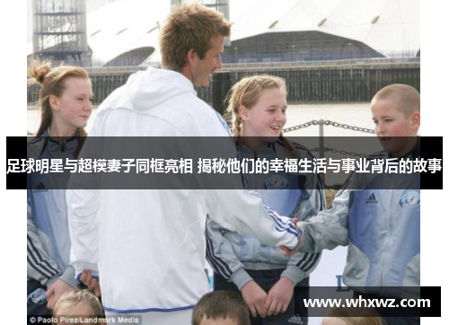 足球明星与超模妻子同框亮相 揭秘他们的幸福生活与事业背后的故事
