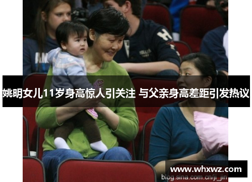 姚明女儿11岁身高惊人引关注 与父亲身高差距引发热议