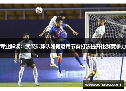 专业解读：武汉排球队如何运用节奏打法提升比赛竞争力