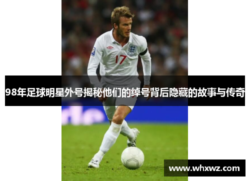 98年足球明星外号揭秘他们的绰号背后隐藏的故事与传奇