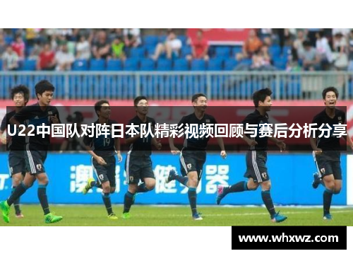 U22中国队对阵日本队精彩视频回顾与赛后分析分享