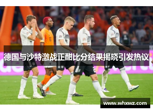 德国与沙特激战正酣比分结果揭晓引发热议