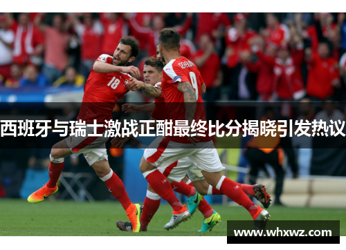 西班牙与瑞士激战正酣最终比分揭晓引发热议