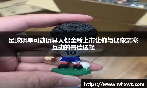 足球明星可动玩具人偶全新上市让你与偶像亲密互动的最佳选择